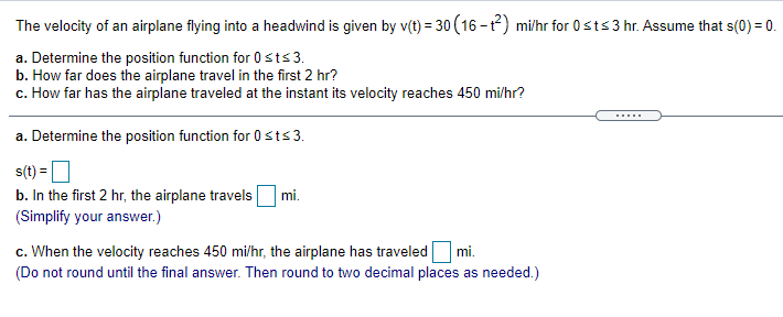 The velocity of an airplane flying into a headwind is given by v(t) = 30 (16 -t) mi/hr for 0sts3 hr. Assume that s(0) = 0.
a. Determine the position function for 0sts3.
b. How far does the airplane travel in the first 2 hr?
c. How far has the airplane traveled at the instant its velocity reaches 450 mi/hr?
.....
a. Determine the position function for 0sts3.
s(t) =
b. In the first 2 hr, the airplane travels
mi.
(Simplify your answer.)
c. When the velocity reaches 450 mi/hr, the airplane has traveled mi.
(Do not round until the final answer. Then round to two decimal places as needed.)
