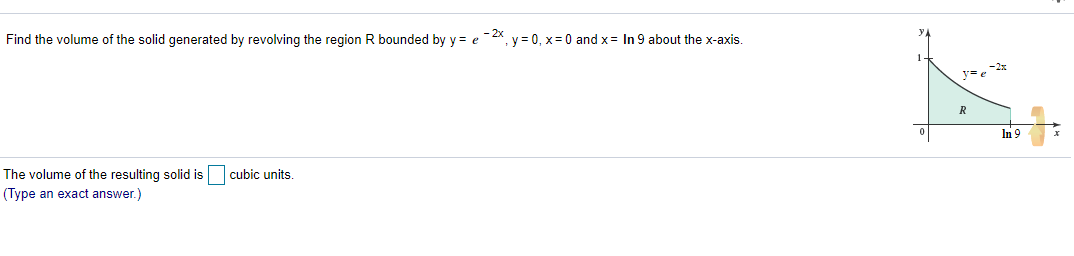 Find the volume of the solid generated by revolving the region R bounded by y = e -2x, y = 0, x= 0 and x= In 9 about the x-axis.
In 9
The volume of the resulting solid is
cubic units.
(Type an exact answer.)
