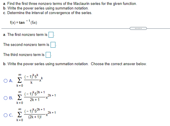 a. Find the first three nonzero terms of the Maclaurin series for the given function.
b. Write the power series using summation notation.
c. Determine the interval of convergence of the series.
f(x) = tan -(5x)
.....
a. The first nonzero term is
The second nonzero term is
The third nonzero term is
b. Write the power series using summation notation. Choose the correct answer below.
00
(- 1)*5k
O A. E
k = 0
k
(- 1)*52k +1
2k +1
O B. E
2k +1
k =0
(- 1)*52k + 1
OC. E
2k +1
X-
(2k + 1)!
k = 0
