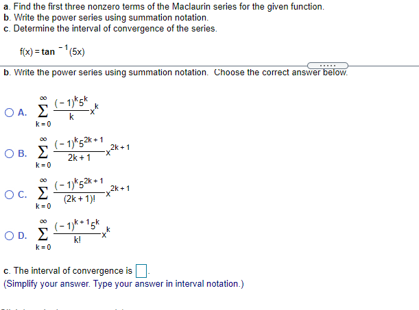 a. Find the first three nonzero terms of the Maclaurin series for the given function.
b. Write the power series using summation notation.
c. Determine the interval of convergence of the series.
f(x) = tan (5x)
b. Write the power series using summation notation. Choose the correct answer below.
00
(- 1)*5*
O A. E
k
k = 0
(- 1)*52k + 1
2k +1
O B. E
2k + 1
X-
k= 0
(- 1)*52* + 1
Oc. E
2k + 1
X-
(2k + 1)!
k = 0
(- 1)k *15k
O D. E
00
k!
k = 0
c. The interval of convergence is||
(Simplify your answer. Type your answer in interval notation.)
