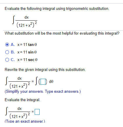 Evaluate the following integral using trigonometric substitution.
dx
(121 + x*)?
What substitution will be the most helpful for evaluating this integral?
O A. x= 11 tan 0
O B. x= 11 sin 0
OC. x= 11 sec 0
Rewrite the given integral using this substitution.
dx
(121+x*)?
(Simplify your answers. Type exact answers.)
Evaluate the integral.
S-
(121+x)?
dx
(Tvpe an exact answer.)
