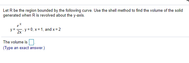 Let R be the region bounded by the following curve. Use the shell method to find the volume of the solid
generated when R is revolved about the y-axis.
y =
, y = 0, x= 1, and x=2
2x
The volume is
(Type an exact answer.)
