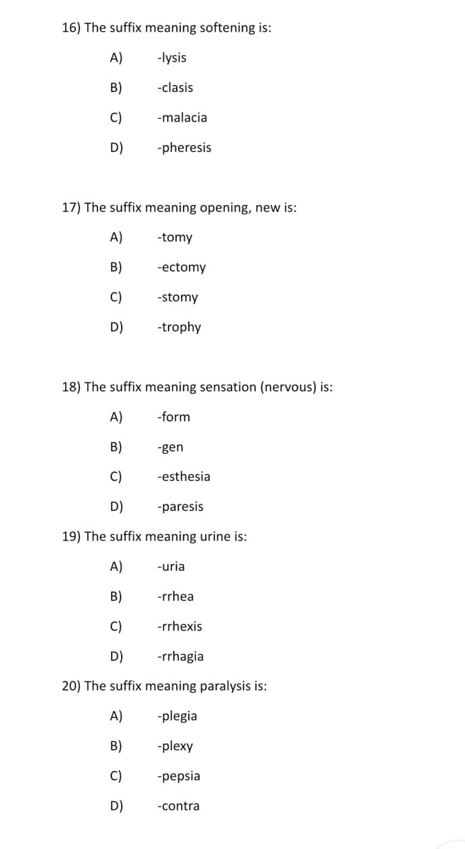 16) The suffix meaning softening is:
A)
-lysis
B)
-clasis
C)
-malacia
D)
-pheresis
17) The suffix meaning opening, new is:
A)
-tomy
В)
-ectomy
C)
-stomy
D)
-trophy
18) The suffix meaning sensation (nervous) is:
A)
-form
B)
-gen
C)
-esthesia
D)
-paresis
19) The suffix meaning urine is:
A)
-uria
B)
-rrhea
C)
-rrhexis
D)
-rrhagia
20) The suffix meaning paralysis is:
A)
-plegia
B)
-plexy
C)
-pepsia
D)
-contra
