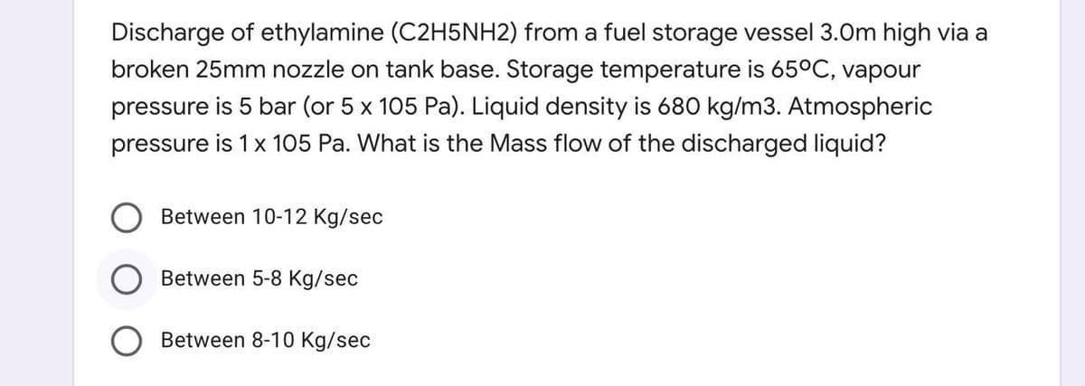 Discharge of ethylamine (C2H5NH2) from a fuel storage vessel 3.0m high via a
broken 25mm nozzle on tank base. Storage temperature is 65°C, vapour
pressure is 5 bar (or 5 x 105 Pa). Liquid density is 680 kg/m3. Atmospheric
pressure is 1 x 105 Pa. What is the Mass flow of the discharged liquid?
Between 10-12 Kg/sec
Between 5-8 Kg/sec
Between 8-10 Kg/sec