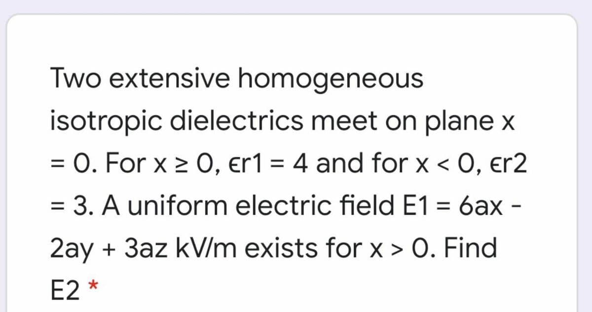 Two extensive homogeneous
isotropic dielectrics meet on plane x
O. For x > 0, er1 = 4 and for x < 0, er2
%3D
= 3. A uniform electric field E1 = 6ax -
2ay + 3az kV/m exists for x > O. Find
E2 *
