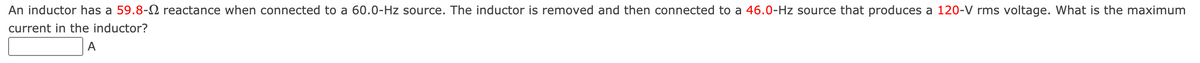 An inductor has a 59.8- reactance when connected to a 60.0-Hz source. The inductor is removed and then connected to a 46.0-Hz source that produces a 120-V rms voltage. What is the maximum
current in the inductor?
A
