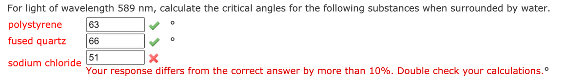 For light of wavelength 589 nm, calculate the critical angles for the following substances when surrounded by water.
polystyrene
63
fused quartz
66
51
sodium chloride
Your response differs from the correct answer by more than 10%. Double check your calculations.°
