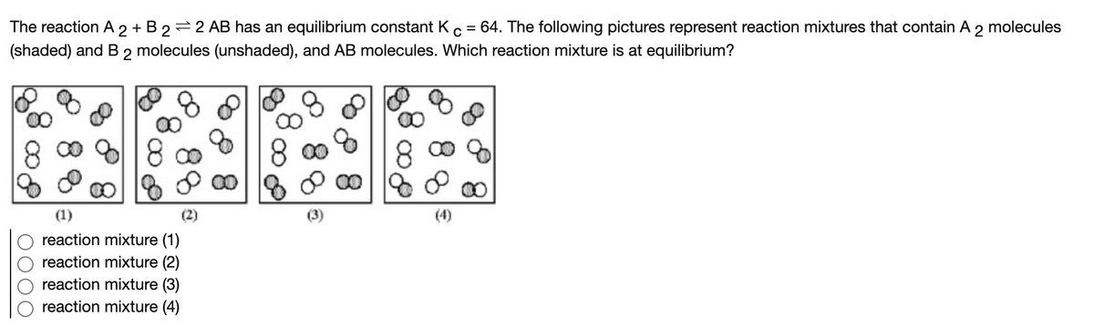 The reaction A 2 + B 2=2 AB has an equilibrium constant Kc
(shaded) and B 2 molecules (unshaded), and AB molecules. Which reaction mixture is at equilibrium?
= 64. The following pictures represent reaction mixtures that contain A 2
molecules
8 0 618 ∞
8 00
00
(1)
(4)
reaction mixture (1)
reaction mixture (2)
reaction mixture (3)
reaction mixture (4)
O0O
