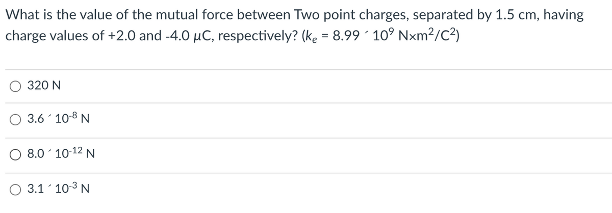 What is the value of the mutual force between Two point charges, separated by 1.5 cm, having
charge values of +2.0 and -4.0 µC, respectively? (ke = 8.99 ´ 10° Nxm²?/C?)
320 N
3.6 10-8 N
8.0´ 10-12 N
3.1 10-3 N
