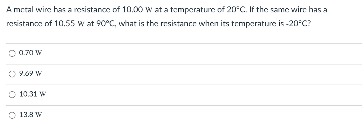 A metal wire has a resistance of 10.00 W at a temperature of 20°C. If the same wire has a
resistance of 10.55 W at 90°C, what is the resistance when its temperature is -20°C?
0.70 W
9.69 W
10.31 W
О 13.8 W
