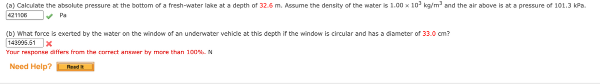 (a) Calculate the absolute pressure at the bottom of a fresh-water lake at a depth of 32.6 m. Assume the density of the water is 1.00 x 103 kg/m³ and the air above is at a pressure of 101.3 kPa.
421106
Pa
(b) What force is exerted by the water on the window of an underwater vehicle at this depth if the window is circular and has a diameter of 33.0 cm?
143995.51
Your response differs from the correct answer by more than 100%. N
Need Help?
Read It
