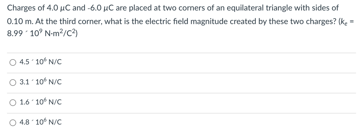Charges of 4.0 µC and -6.0 µC are placed at two corners of an equilateral triangle with sides of
0.10 m. At the third corner, what is the electric field magnitude created by these two charges? (ke =
%3D
8.99 10° N-m²/C²)
4.5 106 N/C
3.1 106 N/C
1.6 106 N/C
4.8 106 N/C
