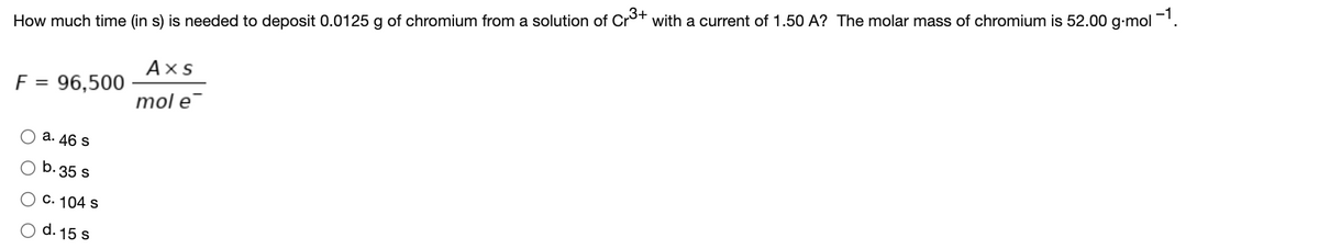 How much time (in s) is needed to deposit 0.0125 g of chromium from a solution of Cro+ with a current of 1.50 A? The molar mass of chromium is 52.00 g-mol ='.
Аxs
F = 96,500
%3D
mol e
а. 46 S
b. 35 s
C. 104 s
d. 15 s
