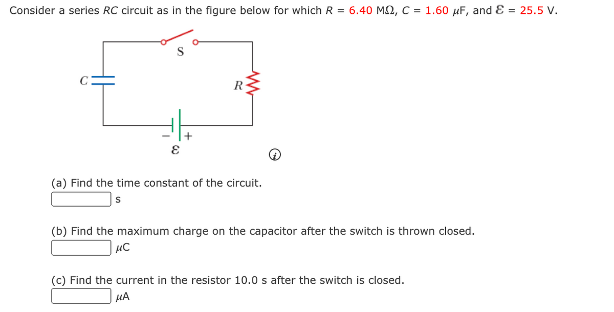 Consider a series RC circuit as in the figure below for which R = 6.40 M2, C = 1.60 µF, and Ɛ = 25.5 V.
R
(a) Find the time constant of the circuit.
(b) Find the maximum charge on the capacitor after the switch is thrown closed.
µC
(c) Find the current in the resistor 10.0 s after the switch is closed.
µA
