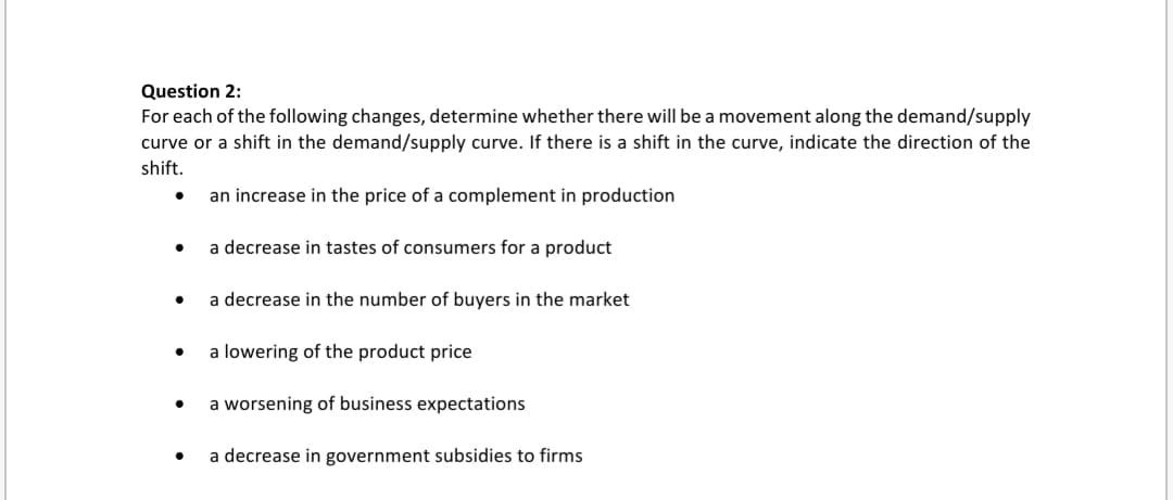 For each of the following changes, determine whether there will be a movement along the demand/supply
curve or a shift in the demand/supply curve. If there is a shift in the curve, indicate the direction of the
shift.
an increase in the price of a complement in production
• a decrease in tastes of consumers for a product
a decrease in the number of buyers in the market
a lowering of the product price
a worsening of business expectations
a decrease in government subsidies to firms
