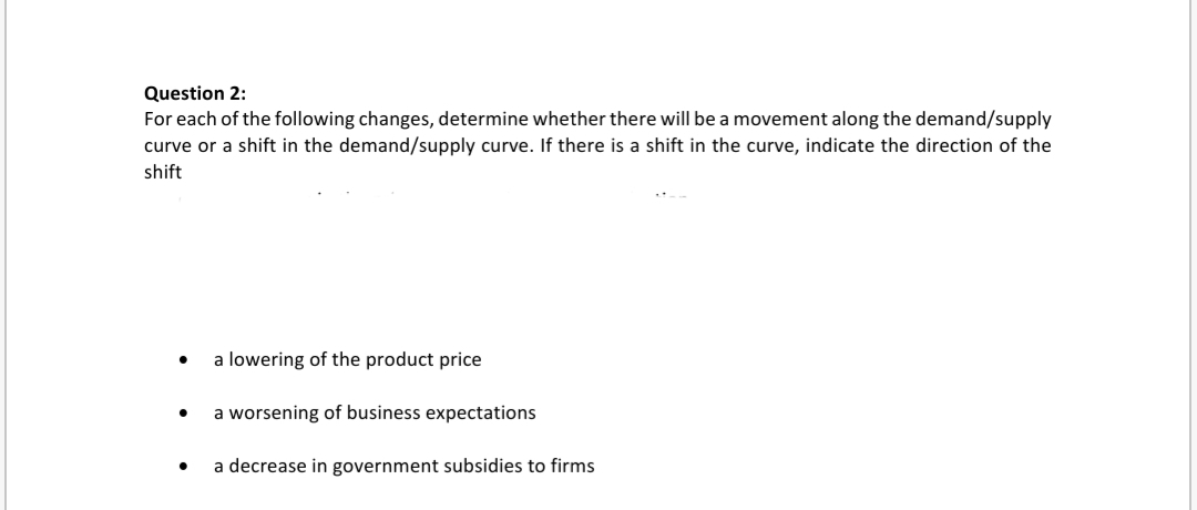 For each of the following changes, determine whether there will be a movement along the demand/supply
curve or a shift in the demand/supply curve. If there is a shift in the curve, indicate the direction of the
shift
• a lowering of the product price
a worsening of business expectations
a decrease in government subsidies to firms

