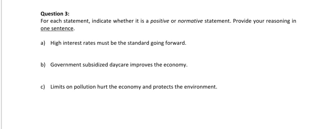 For each statement, indicate whether it is a positive or normative statement. Provide your reasoning in
one sentence.
a) High interest rates must be the standard going forward.
b) Government subsidized daycare improves the economy.
c) Limits on pollution hurt the economy and protects the environment.
