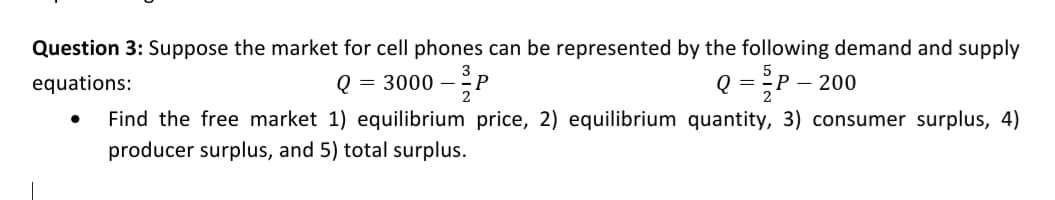 Question 3: Suppose the market for cell phones can be represented by the following demand and supply
equations:
= 3000 –P
Q = P – 200
2
Find the free market 1) equilibrium price, 2) equilibrium quantity, 3) consumer surplus, 4)
producer surplus, and 5) total surplus.
