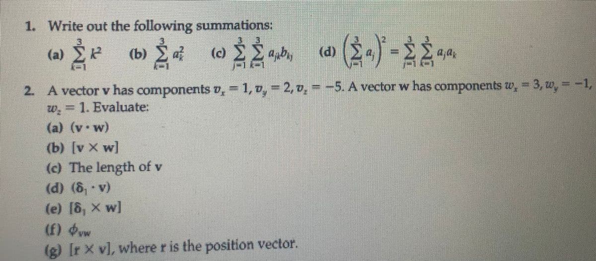 1. Write out the following summations:
(b) Ža² (0) { £
‹d› (≥ ª)² - 2 ≥ ªjª,
2. A vector v has components v, - 1, v, - 2, v. - -5. A vector w has components w, -3, w, = -1,
w, 1. Evaluate:
(a) (vw)
(b) [v Xw]
(c) The length of v
(d) (B,v)
(e) [ô, x w]
(a)
ÉP
È² (b)
ab
(f) w
(g) [r x v], where r is the position vector.