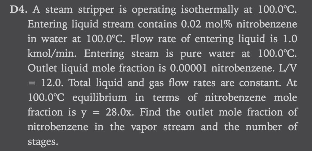 D4. A steam stripper is operating isothermally at 100.0°C.
Entering liquid stream contains 0.02 mol % nitrobenzene
in water at 100.0°C. Flow rate of entering liquid is 1.0
kmol/min. Entering steam is pure water at 100.0°C.
Outlet liquid mole fraction is 0.00001 nitrobenzene. L/V
12.0. Total liquid and gas flow rates are constant. At
100.0°C equilibrium in terms of nitrobenzene mole
fraction is y
28.0x. Find the outlet mole fraction of
nitrobenzene in the vapor stream and the number of
stages.
=