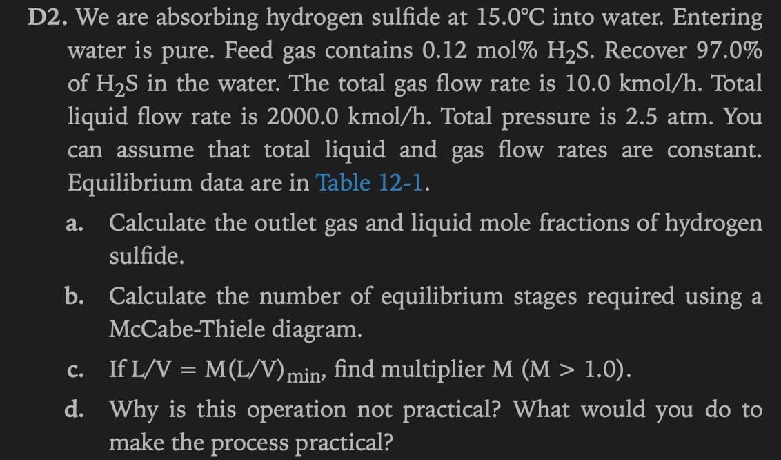 D2. We are absorbing hydrogen sulfide at 15.0°C into water. Entering
water is pure. Feed gas contains 0.12 mol% H₂S. Recover 97.0%
of H₂S in the water. The total gas flow rate is 10.0 kmol/h. Total
liquid flow rate is 2000.0 kmol/h. Total pressure is 2.5 atm. You
can assume that total liquid and gas flow rates are constant.
Equilibrium data are in Table 12-1.
a. Calculate the outlet gas and liquid mole fractions of hydrogen
sulfide.
b. Calculate the number of equilibrium stages required using a
McCabe-Thiele diagram.
c. If L/V = M(L/V) min, find multiplier M (M > 1.0).
d. Why is this operation not practical? What would you do to
make the process practical?