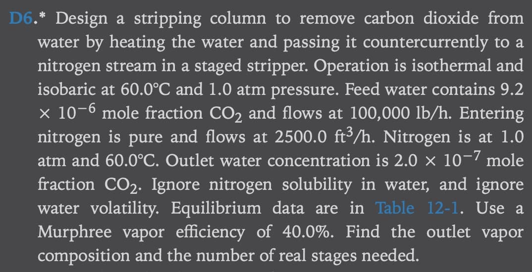 D6.* Design a stripping column to remove carbon dioxide from
water by heating the water and passing it countercurrently to a
nitrogen stream in a staged stripper. Operation is isothermal and
isobaric at 60.0°C and 1.0 atm pressure. Feed water contains 9.2
x 10-6 mole fraction CO₂ and flows at 100,000 lb/h. Entering
nitrogen is pure and flows at 2500.0 ft³/h. Nitrogen is at 1.0
atm and 60.0°C. Outlet water concentration is 2.0 × 10-7 mole
fraction CO₂. Ignore nitrogen solubility in water, and ignore
water volatility. Equilibrium data are in Table 12-1. Use a
Murphree vapor efficiency of 40.0%. Find the outlet vapor
composition and the number of real stages needed.