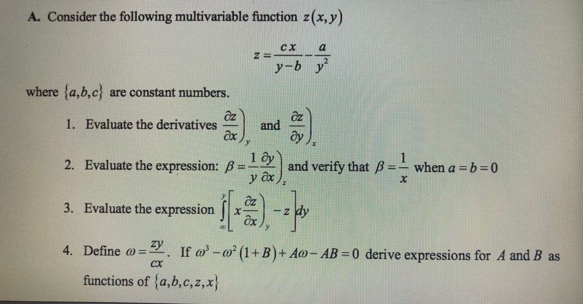 A. Consider the following multivariable function z(x, y)
where {a,b,c} are constant numbers.
1. Evaluate the derivatives
Əz
əx
2. Evaluate the expression: ß =
=
y
z =
and
1 by
y Ox
CX
y-by
(**)
Oz
Əy
2
and verify that B=- when a = b =0
ß
3. Evaluate the expression
zy
4. Define @ = ²y. If w³ − ∞² (1+B) + Aw− AB = 0 derive expressions for A and B as
functions of {a,b,c,z,x}
z dy