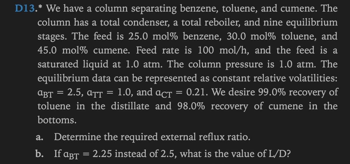 D13.* We have a column separating benzene, toluene, and cumene. The
column has a total condenser, a total reboiler, and nine equilibrium
stages. The feed is 25.0 mol % benzene, 30.0 mol% toluene, and
45.0 mol% cumene. Feed rate is 100 mol/h, and the feed is a
saturated liquid at 1.0 atm. The column pressure is 1.0 atm. The
equilibrium data can be represented as constant relative volatilities:
ABT = 2.5, ATT = 1.0, and act 0.21. We desire 99.0% recovery of
toluene in the distillate and 98.0% recovery of cumene in the
bottoms.
a.
Determine the required external reflux ratio.
b. If aBT = 2.25 instead of 2.5, what is the value of L/D?