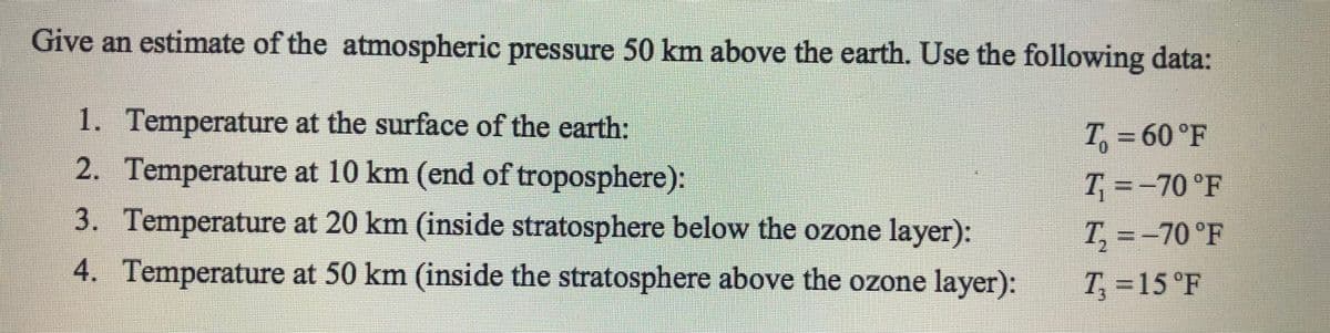 Give an estimate of the atmospheric pressure 50 km above the earth. Use the following data:
1. Temperature at the surface of the earth:
2. Temperature at 10 km (end of troposphere):
T₁ = 60°F
T₁=-70 °F
3. Temperature at 20 km (inside stratosphere below the ozone layer):
T₁₂ = -70°F
4. Temperature at 50 km (inside the stratosphere above the ozone layer):
T₁ = 15 °F