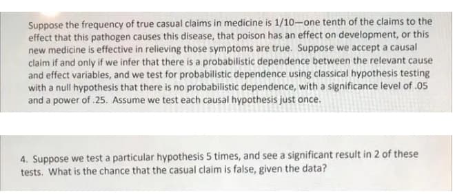 Suppose the frequency of true casual claims in medicine is 1/10-one tenth of the claims to the
effect that this pathogen causes this disease, that poison has an effect on development, or this
new medicine is effective in relieving those symptoms are true. Suppose we accept a causal
claim if and only if we infer that there is a probabilistic dependence between the relevant cause
and effect variables, and we test for probabilistic dependence using classical hypothesis testing
with a null hypothesis that there is no probabilistic dependence, with a significance level of .05
and a power of .25. Assume we test each causal hypothesis just once.
4. Suppose we test a particular hypothesis 5 times, and see a significant result in 2 of these
tests. What is the chance that the casual claim is false, given the data?
