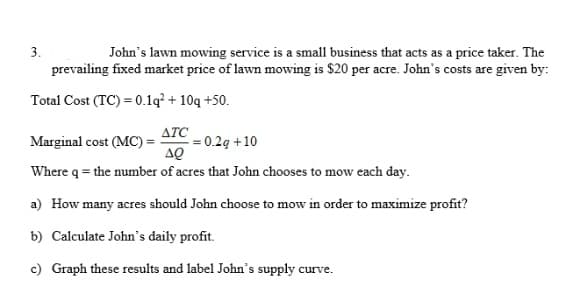 3.
John's lawn mowing service is a small business that acts as a price taker. The
prevailing fixed market price of lawn mowing is $20 per acre. John's costs are given by:
Total Cost (TC) = 0.1q² + 10q +50.
ATC
= 0.2g +10
AQ
Marginal cost (MC) =
Where q = the number of acres that John chooses to mow each day.
a) How many acres should John choose to mow in order to maximize profit?
b) Calculate John's daily profit.
c) Graph these results and label John's supply curve.
