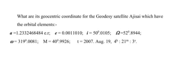 What are its geocentric coordinate for the Geodesy satellite Ajisai which have
the orbital elements:-
a =1.2332468484 e.r, e=0.0011010; i= 50°.0105; 2=52°.8944;
@= 319°.0081; M = 40°.9926; t=2007. Aug. 19, 4* : 21m : 3'.
