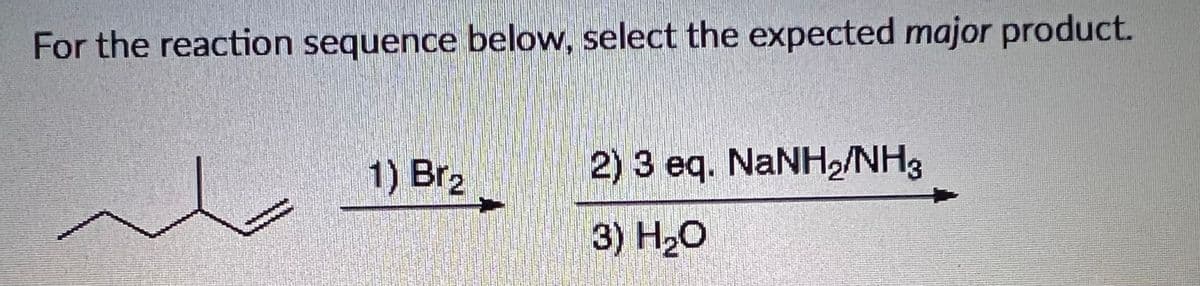 For the reaction sequence below, select the expected major product.
1) Br2
2) 3 eq. NANH2/NH3
3) H20

