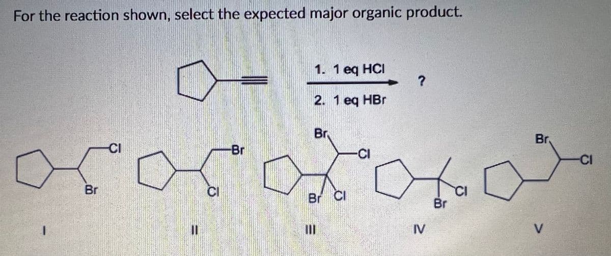 For the reaction shown, select the expected major organic product.
1. 1 eq HCI
2. 1 eq HBr
Br,
Br,
CI
Br
-CI
CI
to
Br
CI
Br Cl
CI
Br
III
IV
V.

