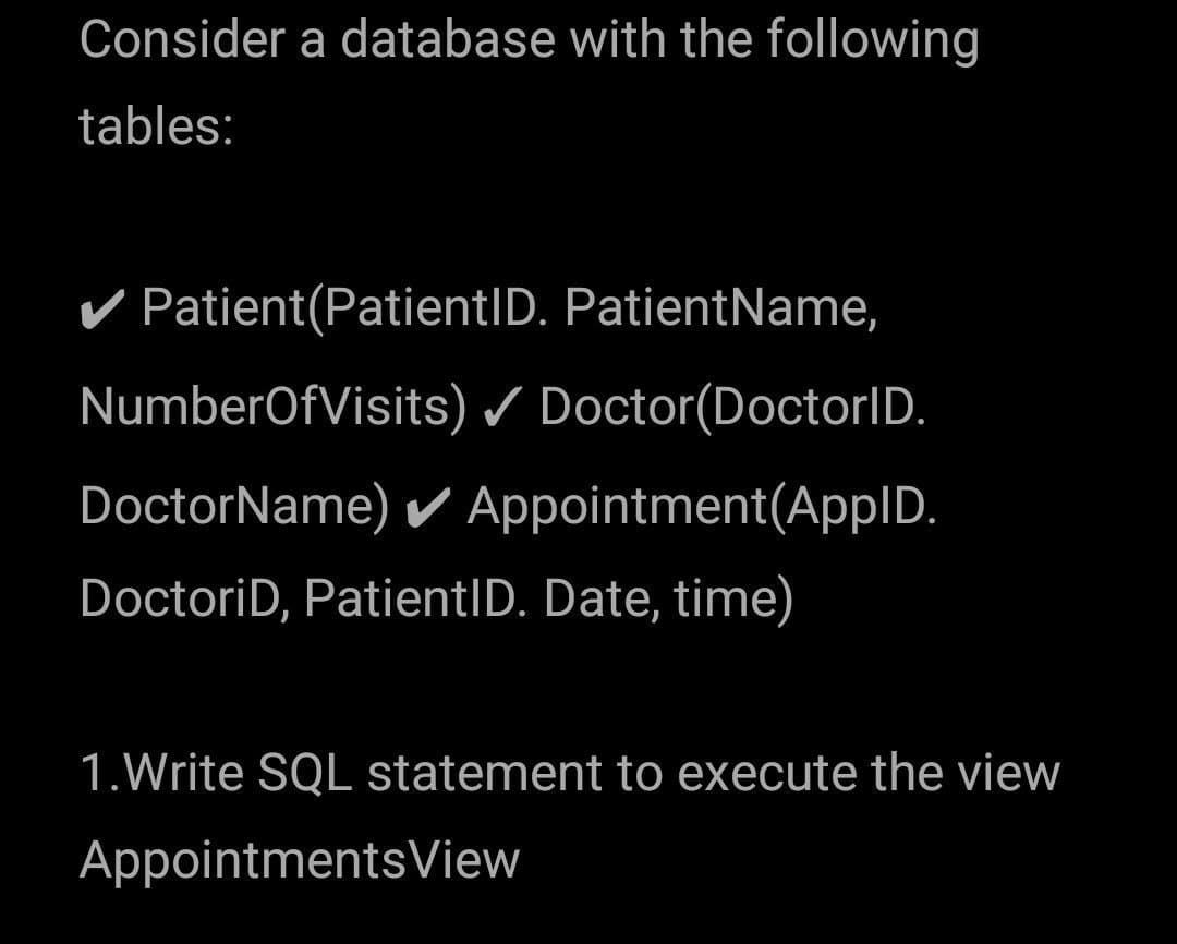 Consider a database with the following
tables:
Patient(PatientID. PatientName,
NumberOfVisits) / Doctor(DoctorID.
DoctorName) Appointment(AppID.
DoctoriD, PatientID. Date, time)
1.Write SQL statement to execute the view
AppointmentsView
