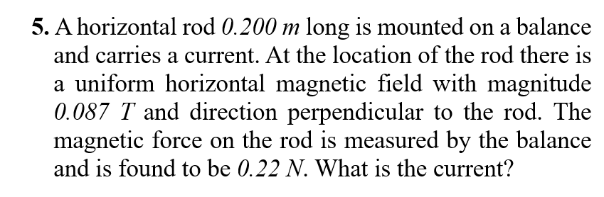 5. A horizontal rod 0.200 m long is mounted on a balance
and carries a current. At the location of the rod there is
a uniform horizontal magnetic field with magnitude
0.087 T and direction perpendicular to the rod. The
magnetic force on the rod is measured by the balance
and is found to be 0.22 N. What is the current?
