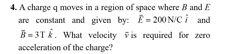4. A charge q moves in a region of space where B and E
are constant and given by: E = 200 N/C î and
B = 3T k. What velocity vis required for zero
acceleration of the charge?
