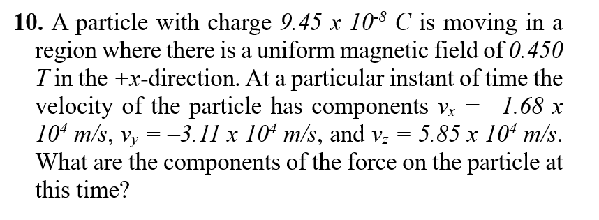 10. A particle with charge 9.45 x 10-8 C is moving in a
region where there is a uniform magnetic field of 0.450
T in the +x-direction. At a particular instant of time the
velocity of the particle has components v = -1.68 x
104 m/s, vy = -3.11 x 104 m/s, and v: = 5.85 x 104 m/s.
What are the components of the force on the particle at
this time?
