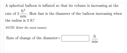 A spherical balloon is inflated so that its volume is increasing at the
ft
How fast is the diameter of the balloon increasing when
t
rate of 5
min
the radius is 3 ft?
NOTE: Enter the ezact answer.
ft
Rate of change of the diameter=
min
