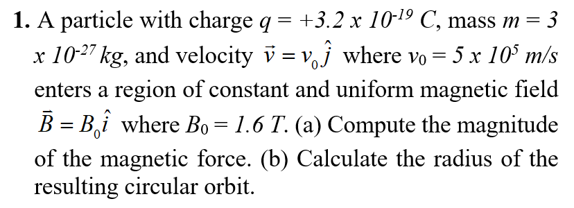 1. A particle with charge q = +3.2 x 10-19 C, mass m =
%3D
x 10-27 kg, and velocity v = vj where vo = 5 x 10° m/s
enters a region of constant and uniform magnetic field
B = B,î where B = 1.6 T. (a) Compute the magnitude
of the magnetic force. (b) Calculate the radius of the
resulting circular orbit.
