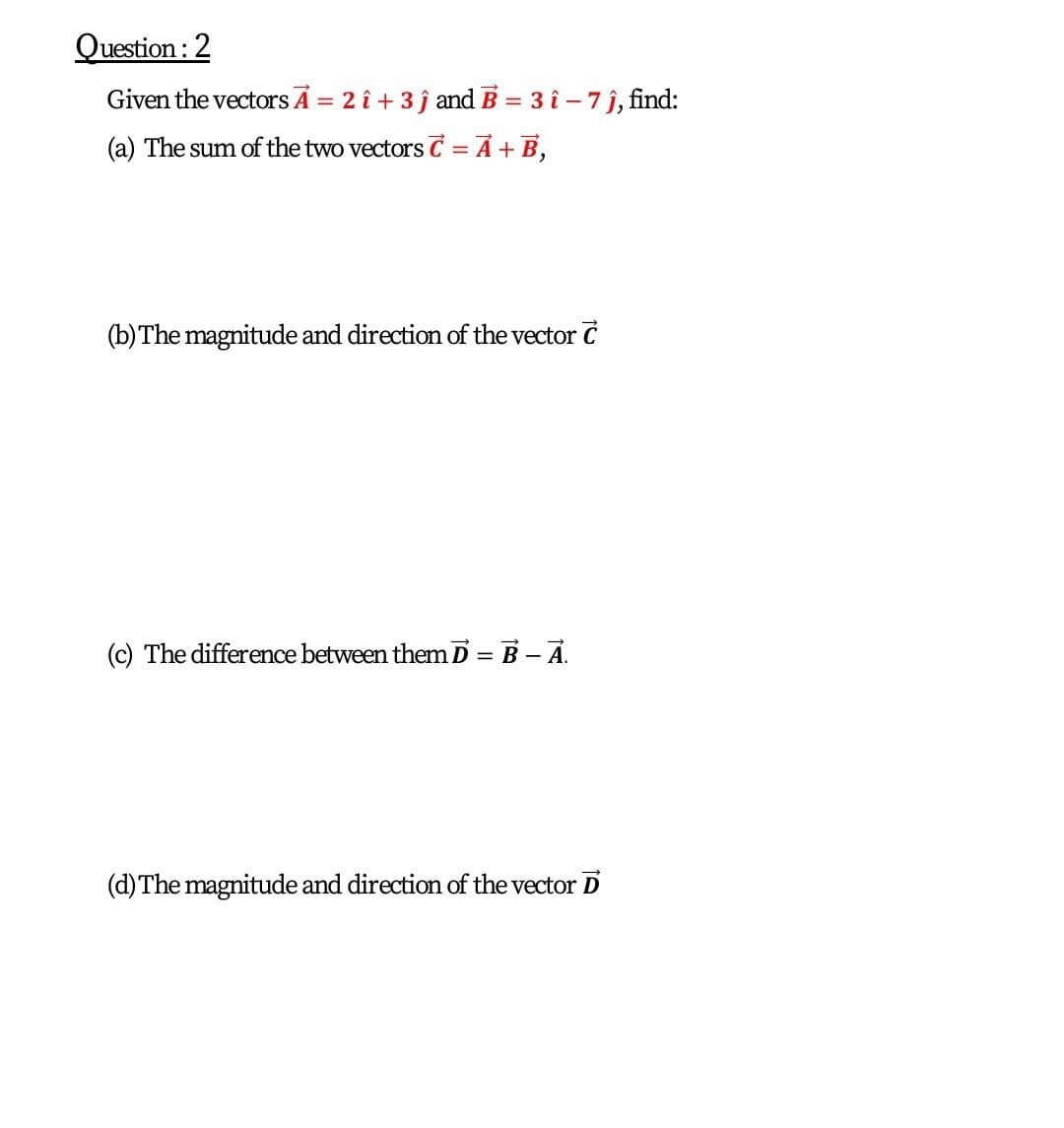 Question : 2
Given the vectors Ā = 2 î + 3 j and B = 3 î – 7 j, find:
%3D
(a) The sum of the two vectors C = A +B,
(b) The magnitude and direction of the vector C
(c) The difference between them D = B – A.
(d)The magnitude and direction of the vector D
