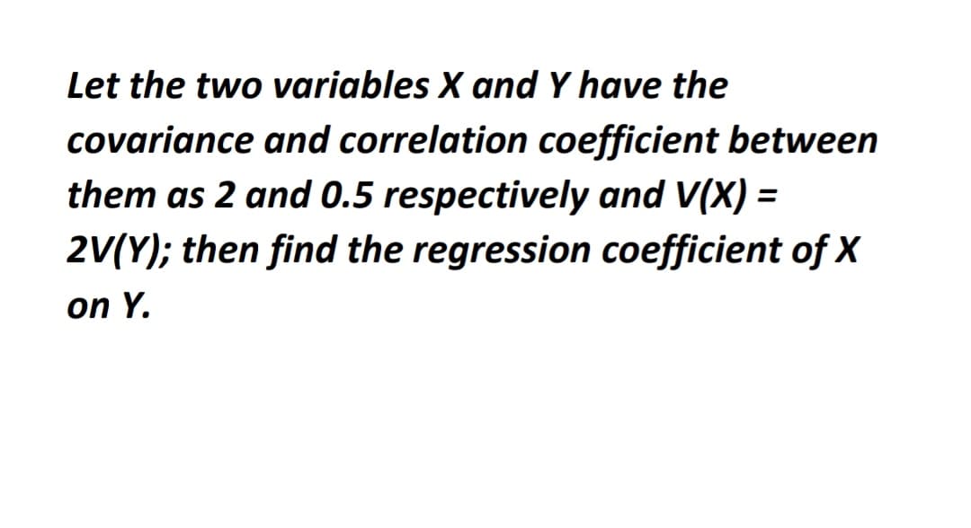 Let the two variables X and Y have the
covariance and correlation coefficient between
them as 2 and 0.5 respectively and V(X) =
2V(Y); then find the regression coefficient of X
on Y.
