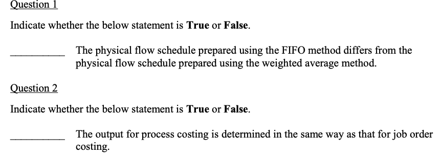 Question 1
Indicate whether the below statement is True or False.
The physical flow schedule prepared using the FIFO method differs from the
physical flow schedule prepared using the weighted average method.
Question 2
Indicate whether the below statement is True or False.
The output for process costing is determined in the same way as that for job order
costing.
