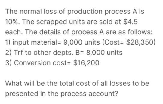 The normal loss of production process A is
10%. The scrapped units are sold at $4.5
each. The details of process A are as follows:
1) input material= 9,000 units (Cost= $28,350)
2) Trf to other depts. B= 8,000 units
3) Conversion cost= $16,200
What will be the total cost of all losses to be
presented in the process account?
