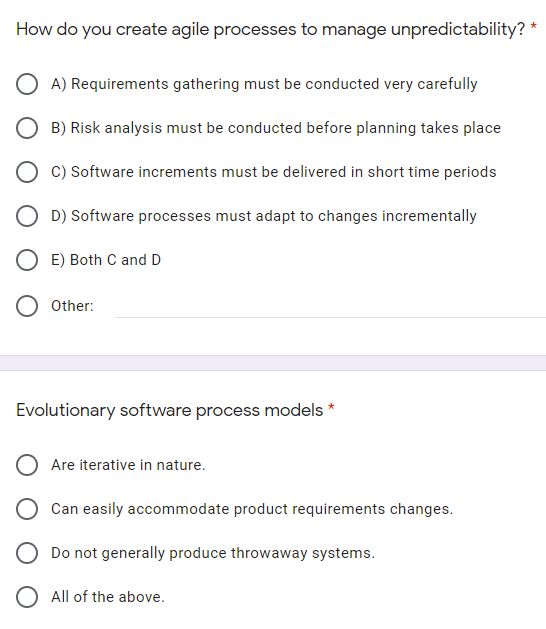 How do you create agile processes to manage unpredictability?
O A) Requirements gathering must be conducted very carefully
B) Risk analysis must be conducted before planning takes place
C) Software increments must be delivered in short time periods
O D) Software processes must adapt to changes incrementally
O E) Both C and D
Other:
Evolutionary software process models *
Are iterative in nature.
Can easily accommodate product requirements changes.
O Do not generally produce throwaway systems.
O All of the above.
