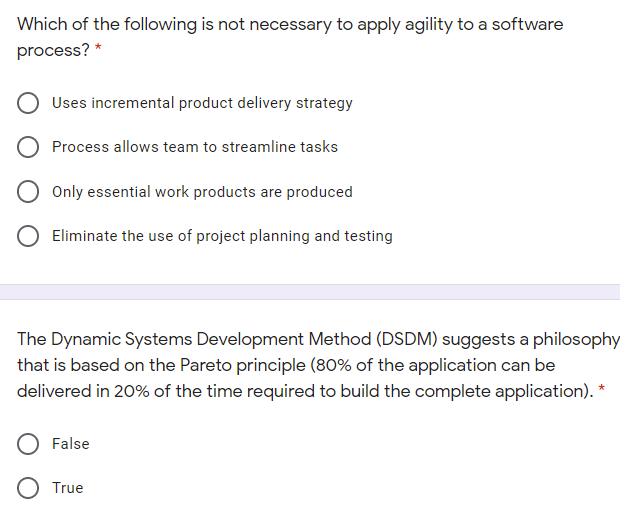 Which of the following is not necessary to apply agility to a software
process?
Uses incremental product delivery strategy
Process allows team to streamline tasks
Only essential work products are produced
O Eliminate the use of project planning and testing
The Dynamic Systems Development Method (DSDM) suggests a philosophy
that is based on the Pareto principle (80% of the application can be
delivered in 20% of the time required to build the complete application). *
False
O True
