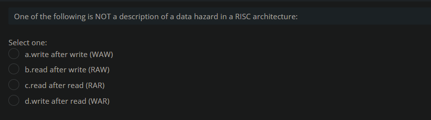 One of the following is NOT a description of a data hazard in a RISC architecture:
Select one:
a.write after write (WAW)
b.read after write (RAW)
c.read after read (RAR)
d.write after read (WAR)
DO00
