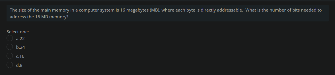 The size of the main memory in a computer system is 16 megabytes (MB), where each byte is directly addressable. What is the number of bits needed to
address the 16 MB memory?
Select one:
a.22
O b.24
c.16
d.8
