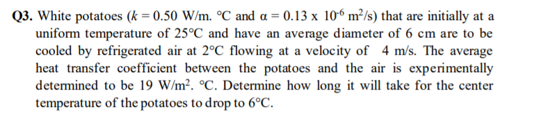 Q3. White potatoes (k = 0.50 W/m. °C and a = 0.13 x 106 m²/s) that are initially at a
uniform temperature of 25°C and have an average diameter of 6 cm are to be
cooled by refrigerated air at 2°C flowing at a velocity of 4 m/s. The average
heat transfer coefficient between the potatoes and the air is experimentally
determined to be 19 W/m². °C. Determine how long it will take for the center
temperature of the potatoes to drop to 6°C.
