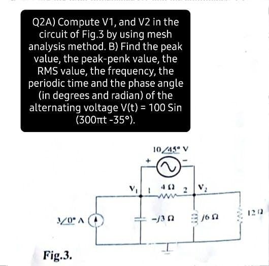 Q2A) Compute V1, and V2 in the
circuit of Fig.3 by using mesh
analysis method. B) Find the peak
value, the peak-penk value, the
RMS value, the frequency, the
periodic time and the phase angle
(in degrees and radian) of the
alternating voltage V(t) = 100 Sin
(300rtt -35°).
10/45 V
3/0* A
-13 n
16 2
Fig.3.
